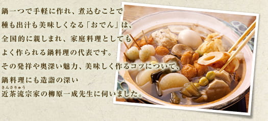 鍋一つで手軽に作れ、煮込むことで種も出汁も美味しくなる「おでん」は、全国的に親しまれ、家庭料理としてもよく作られる鍋料理の代表です。その発祥や奥深い魅力、美味しく作るコツについて、鍋料理に最も造詣の深い近茶流（きんさりゅう）宗家の柳原一成先生に伺いました。