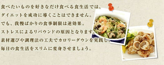 食べたいものを好きなだけ食べる食生活では、ダイエットを精巧に導くことはできません。でも、我慢ばかりの食事制限は逆効果。ストレスによるリバウンドの原因となります。素材選びや調理法の工夫でカロリーダウンを実践し、毎日の食生活をスリムに変身させませしょう。