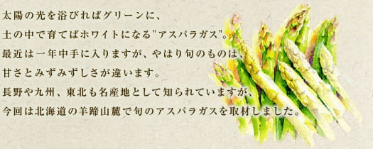 太陽の光を浴びればグリーンに、土の中で育てばホワイトになる"アスパラガス"。最近は一年中手に入りますが、やはり旬のものは、甘さとみずみずしさが違います。長野や九州、東北も名産地として知られていますが、今回は北海道の羊蹄山麓で旬のアスパラガスを取材しました。