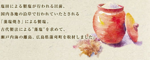 塩田による製塩が行われる以前、国内各地の沿岸で行われていたとされる「藻塩焼き」による製塩。古代製法による"藻塩"を求めて、瀬戸内海の離島、広島県蒲刈町を取材しました。