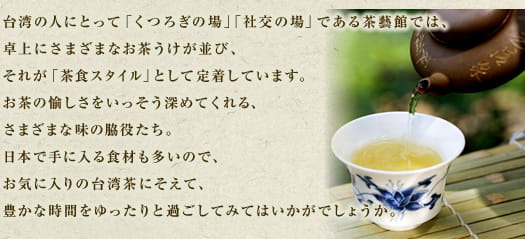 台湾の人にとって「くつろぎの場」「社交の場」である茶藝館では、卓上にさまざまなお茶うけが並び、それが「茶食スタイル」として定着しています。お茶の愉しさをいっそう深めてくれる、さまざまな味の脇役たち。日本でも手に入る食材も多いので、お気に入りの台湾茶にそえて、豊かな時間をゆったりと過ごしてみてはいかがでしょうか。
