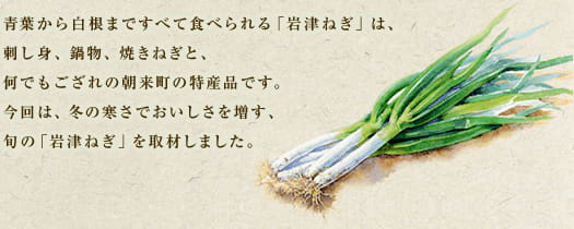 青葉から白根まですべて食べられる「岩津ねぎ」は、刺し身、鍋物、焼きねぎと、何でもござれの朝来町の特産品です。今回は、冬の寒さでおいしさを増す、旬の「岩津ねぎ」を取材しました。