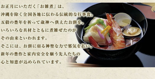 お正月にいただく「お雑煮」は、沖縄を除く全国各地に伝わる伝統的な行事食。五穀の豊年を願って歳神へ供えたお餅を、いろいろな具材とともに煮雑ぜたのがその由来といわれます。そこには、お餅に宿る神聖な力で邪気を払い、新年の豊作と家内安全を願う先人たちの心と知恵が込められています。
