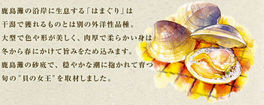 鹿島灘の沿岸に生息する「はまぐり」は干潟で獲れるものとは別の外洋性品種。大型で色や形が美しく、肉厚で柔らかい身は冬から春にかけて旨みをため込みます。鹿島灘の砂底で、穏やかな潮に抱かれて育つ旬の“貝の女王”を取材しました。