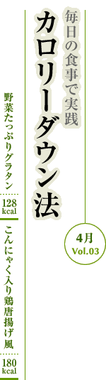 4月Vol.03：毎日の食事で実践　カロリーダウン法
野菜たっぷりグラタン：128kcal　こんにゃく入り鶏唐揚げ風：180kcal
