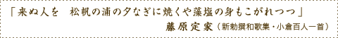 「来ぬ人を 松帆の浦の夕なぎに焼くや藻塩の身もこがれつつ」
藤原定家 (新勅撰和歌集・小倉百人一首)