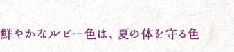 鮮やかなルビー色は、夏の体を守る色