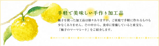 手軽で美味しい手作り加工品　柚子を使った加工品は様々ありますが、ご家庭で手軽に作れるものも少なくありません。その中から、食卓に常備していると重宝な、「柚子のマーマレード」をご紹介します。