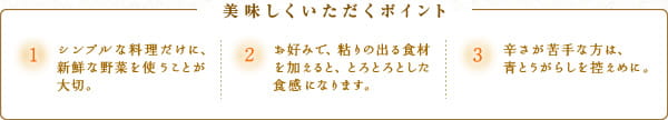 美味しくいただくポイント　1.シンプルな料理だけに、新鮮な野菜を使うことが大切。　2.お好みで、粘りの出る食材を加えると、とろとろとした食感になります。　3.辛さが苦手な方は、青とうがらしを控えめに。