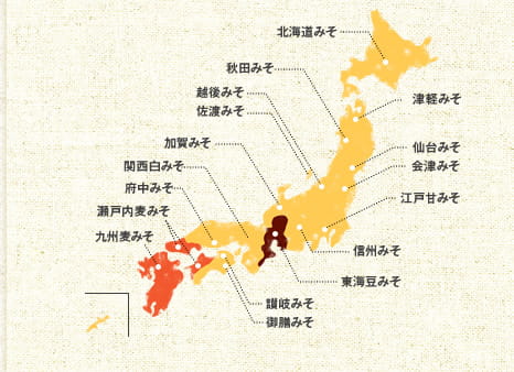 米味噌：北海道みそ　津軽みそ　秋田みそ　仙台みそ　越後みそ　佐渡みそ　会津みそ　江戸甘みそ　信州みそ　加賀みそ　関西白みそ　府中みそ　讃岐みそ　御膳みそ　麦味噌：瀬戸内麦みそ　九州麦みそ　豆味噌：東海豆みそ