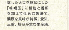 蒸した大豆を球状にした「味噌玉」に種麹と香煎を加えて仕込む製法で、濃厚な風味が特徴。愛知、三重、岐阜が主な生産地。