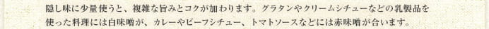 隠し味に少量使うと、複雑な旨みとコクが加わります。グラタンやクリームシチューなどの乳製品を使った料理には白味噌が、カレーやビーフシチュー、トマトソースなどには赤味噌が合います。