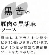黒 苦い　豚肉の黒胡麻ソース：豚肉にはアラキドン酸やビタミンB1が含まれています。ビタミンEが豊富な黒胡麻ソースをたっぷりと。