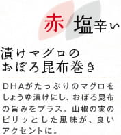 赤 塩辛い　漬けマグロのおぼろ昆布巻き：DHAがたっぷりのマグロをしょうゆ漬けにし、おぼろ昆布の旨みをプラス。山椒の実のピリッとした風味が、良いアクセントに。