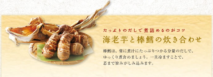 たっぷりのだしで煮詰めるのがコツ 海老芋と棒鱈の炊き合わせ 棒鱈は、常に煮汁にたっぷりつかる分量のだしで、ゆっくり煮含めましょう。一旦冷ますことで、芯まで旨みがしみ込みます。