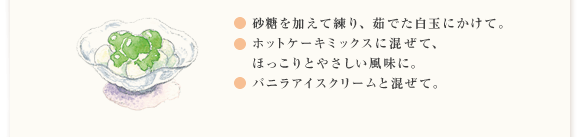 ●砂糖を加えて練り、茹でた白玉にかけて。　●ホットケーキミックスに混ぜて、ほっこりとやさしい風味に。　●バニラアイスクリームと混ぜて。