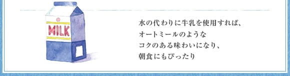 水の代わりに牛乳を使用すれば、オートミールのようなコクのある味わいになり、朝食にもぴったり