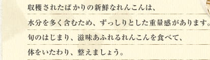 収穫されたばかりの新鮮なれんこんは、水分を多く含むため、ずっしりとした重量感があります。旬のはじまり、滋味あふれるれんこんを食べて、体をいたわり、整えましょう。