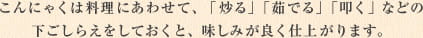 こんにゃくは料理にあわせて、「炒る」「茹でる」「叩く」などの下ごしらえをしておくと、味しみが良く仕上がります。