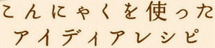 こんにゃくを使ったアイディアレシピ