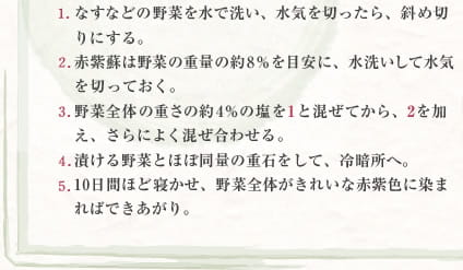 1 なすなどの野菜を水で洗い、水気を切ったら、斜め切りにする。　2 赤紫蘇は野菜の重量の約8％を目安に、水洗いして水気を切っておく。　3 野菜全体の重さの約4％の塩を1と混ぜてから、2を加え、さらによく混ぜ合わせる。　4 漬ける野菜とほぼ同量の重石をして、冷暗所へ。　5 10日間ほど寝かせ、野菜全体がきれいな赤紫色に染まればできあがり。
