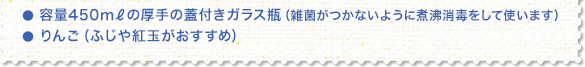 ● 容量450mℓの厚手の蓋付きガラス瓶(雑菌がつかないように煮沸消毒をして使います) ● りんご(ふじや紅玉がおすすめ)