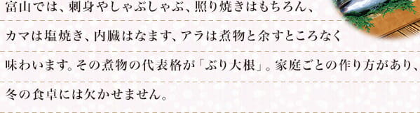 富山では、刺身やしゃぶしゃぶ、照り焼きはもちろん、カマは塩焼き、内臓はなます、アラは煮物と余すところなく味わいます。その煮物の代表格が「ぶり大根」。家庭ごとの作り方があり、冬の食卓には欠かせません。