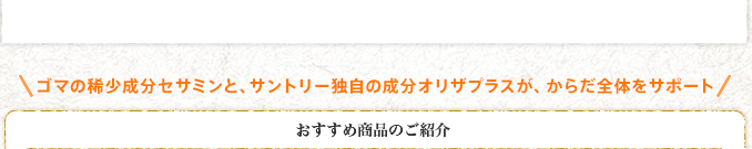 ゴマの稀少成分セサミンと、サントリー独自の成分オリザプラスが、からだ全体をサポート おすすめ商品のご紹介