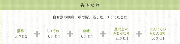 香りだれ：白身魚の刺身、ゆで豚、蒸し魚、チヂミなどに　黒酢 大さじ3 + しょうゆ 大さじ1 + 砂糖 大さじ1 + 長ねぎのみじん切り 大さじ1 + にんにくのみじん切り 大さじ1