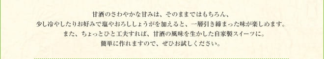 甘酒のさわやかな甘みは、そのままではもちろん、少し冷やしたりお好みで塩やおろししょうがを加えると、一層引き締まった味が楽しめます。　また、ちょっとひと工夫すれば、甘酒の風味を生かした自家製スイーツに。簡単に作れますので、ぜひお試しください。