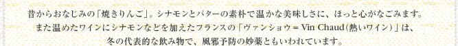 昔からおなじみの「焼きりんご」。シナモンとバターの素朴で温かな美味しさに、ほっと心がなごみます。また温めたワインにシナモンなどを加えたフランスの「ヴァンショウ＝Vin Chaud（熱いワイン）」は、冬の代表的な飲み物で、風邪予防の妙薬ともいわれています。