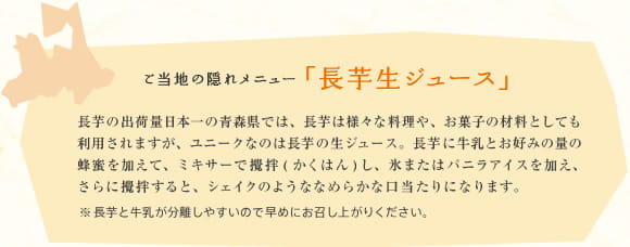 ご当地の隠れメニュー「長芋生ジュース」　長芋の出荷量日本一の青森県では、長芋は様々な料理や、お菓子の材料としても利用されますが、ユニークなのは長芋の生ジュース。長芋に牛乳とお好みの量の蜂蜜を加えて、ミキサーで攪拌(かくはん)し、氷またはバニラアイスを加え、さらに攪拌すると、シェイクのようななめらかな口当たりになります。　※長芋と牛乳が分離しやすいので早めにお召し上がりください。
