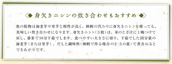 身欠きニシンの炊き合わせもおすすめ　魚の乾物は海老芋や里芋と相性が良く、棒鱈の代わりに身欠きニシンを使っても、美味しい炊き合わせになります。身欠きニシン（３枚）は、米のとぎ汁に１晩つけて戻し、番茶で30分下茹でします。食べやすい大きさに切り、下茹でした同分量の海老芋（または里芋）、だしと調味料（棒鱈で作る場合の２/３の量）で煮含めるとできあがりです。