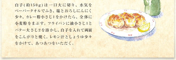 白子(約150g)は一口大に切り、水気をペーパータオルでふき、塩とおろしにんにく少々、カレー粉小さじ1をかけたら、全体に小麦粉をまぶす。フライパンに油小さじ1とバター大さじ2を溶かし、白子を入れて両面をこんがりと焼く。レモン汁としょうゆ少々をかけて、あつあつをいただく。