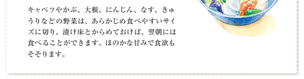 キャベツやかぶ、大根、にんじん、なす、きゅうりなどの野菜は、あらかじめ食べやすいサイズに切り、漬け床とからめておけば、翌朝には食べることができます。ほのかな甘みで食欲もそそります。