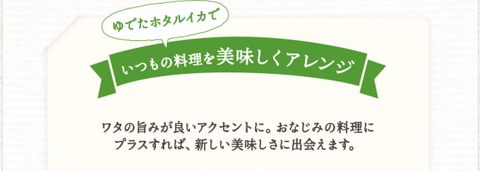 ゆでたホタルイカでいつもの料理を美味しくアレンジ ワタの旨みが良いアクセントに。おなじみの料理にプラスすれば、新しい美味しさに出会えます。