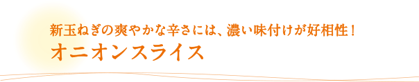新玉ねぎの爽やかな辛さには、濃い味付けが好相性！オニオンスライス
