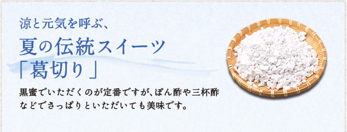 涼と元気を呼ぶ、夏の伝統スイーツ「葛切り」 黒蜜でいただくのが定番ですが、ぽん酢や三杯酢などでさっぱりといただいても美味です。