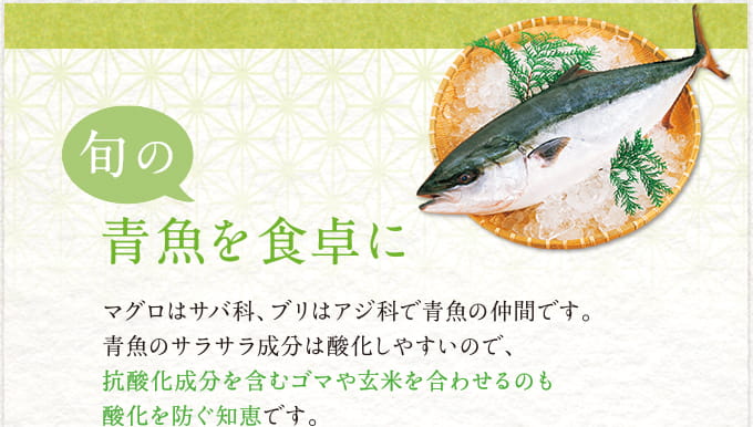 旬の青魚を食卓に マグロはサバ科、ブリはアジ科で青魚の仲間です。青魚のサラサラ成分は酸化しやすいので、抗酸化成分を含むゴマや玄米を合わせるのも酸化を防ぐ知恵です。