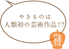やきものは人類初の芸術作品！？