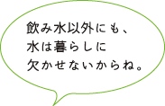 飲み水以外にも、水は暮らしに欠かせないからね。