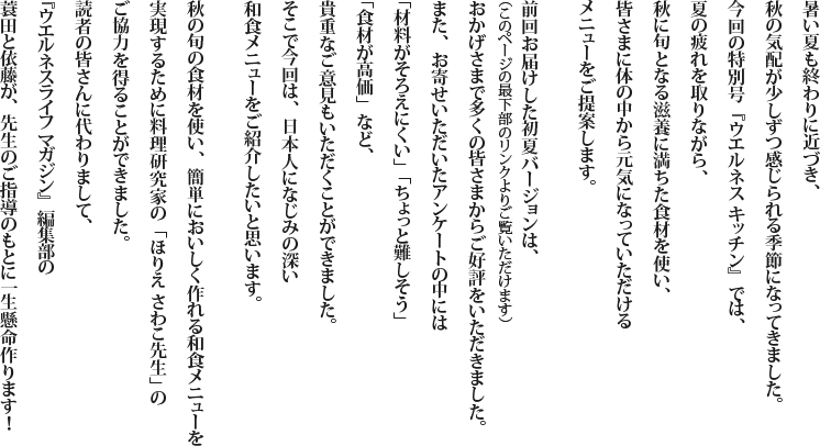 暑い夏も終わりに近づき、秋の気配が少しずつ感じられる季節になってきました。今回の特別号『ウエルネス キッチン』では、夏の疲れを取りながら、秋に旬となる滋養に満ちた食材を使い、皆さまに体の中から元気になっていただけるメニューをご提案します。 前回お届けした初夏バージョンは、（このページの最下部のリンクよりご覧いただけます）おかげさまで多くの皆さまからご好評をいただきました。また、お寄せいただいたアンケートの中には「材料がそろえにくい」「ちょっと難しそう」「食材が高価」など、貴重なご意見もいただくことができました。そこで今回は、日本人になじみの深い和食メニューをご紹介したいと思います。 秋の旬の食材を使い、簡単においしく作れる和食メニューを実現するために料理研究家の「ほりえ さわこ先生」のご協力を得ることができました。読者の皆さんに代わりまして、『ウエルネスライフ マガジン』編集部の蓑田と依藤が、先生のご指導のもとに一生懸命作ります！