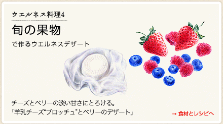 ウエルネス料理４　旬の果物で作るウエルネスデザート →食材とレシピへ　チーズとベリーの淡い甘さにとろける。　「羊乳チーズブロッチュとベリーのデザート」