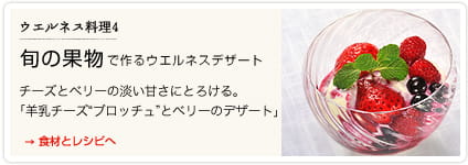 ウエルネス料理４　旬の果物で作るウエルネスデザート →食材とレシピへ　チーズとベリーの淡い甘さにとろける。　「羊乳チーズブロッチュとベリーのデザート」