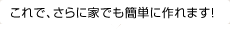 これで、さらに家でも簡単に作れます！