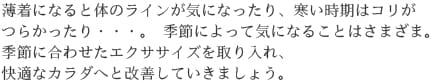 薄着になると体のラインが気になったり、寒い時期はコリがつらかったり・・・。 季節によって気になることはさまざま。季節に合わせたエクササイズを取り入れ、快適なカラダへと改善していきましょう。