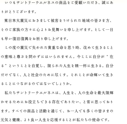 いつもサントリーウエルネスの商品をご愛顧いただき、誠にありがとうございます。　東日本大震災におきまして被害をうけられた地域の皆さま方、そのご家族の方々に心よりお見舞いを申し上げます。そして一日も早い復旧復興をお祈り申し上げます。　この度の震災で失われた貴重な命を思う時、改めて生きることの意味と尊さを問わずにはいられません。今ここに自分が”在る”ということを自覚し、限られた人生を精一杯に生きる。自分だけでなく、人と社会のために尽くす。それこそが命輝いて生きることにつながるのではないでしょうか。　私たちサントリーウエルネスは、人生を、人の生命を最大限輝かせるためにお役立ちできる存在でありたい、と常に思っております。すべての商品と活動を通じて、お一人でも多くの皆さまの元気と健康、より良い人生を応援することが私たちの使命です。