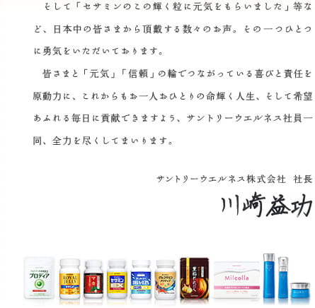 そして「セサミンのこの輝く粒に元気をもらいました」等など、日本中の皆さまから頂戴する数々のお声。その一つひとつに勇気をいただいております。　皆さまと「元気」「信頼」の輪でつながっている喜びと責任を原動力に、これからもお一人おひとりの命輝く人生、そして希望あふれる毎日に貢献できますよう、サントリーウエルネス社員一同、全力を尽くしてまいります。　サントリーウエルネス株式会社 社長 川崎益功