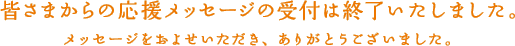 皆さまからの応援メッセージの受付は終了いたしました。メッセージをおよせいただき、ありがとうございました。