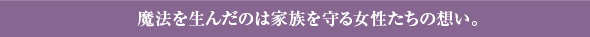 魔法を生んだのは家族を守る女性たちの想い。